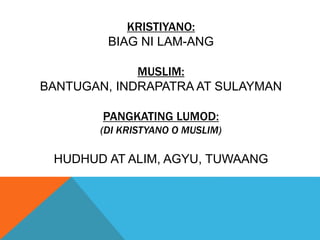 KRISTIYANO:
BIAG NI LAM-ANG
MUSLIM:
BANTUGAN, INDRAPATRA AT SULAYMAN
PANGKATING LUMOD:
(DI KRISTYANO O MUSLIM)
HUDHUD AT ALIM, AGYU, TUWAANG
 