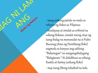 - isang epikong patula na mula sa
rehiyon ng Ilokos sa Pilipinas.
- Sinalaysay at sinulat sa orihinal na
wikang Ilokano, sinulat noong 1640 ng
isang bulag na manunulat na si Pedro
Bucaneg (Ama ng Panitikang Iloko)
nagmula sa kanyan ang salitang
“Bukanegan” na nangangahulugang
“Balagtasan.” At dalubhasa sa wikang
Kastila at Santoy (wikang Iloko)
- may isang libong taludtod na tula.
 