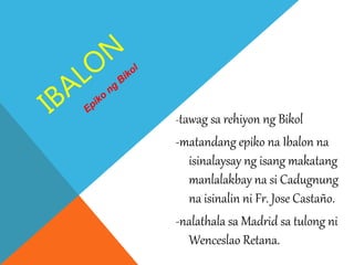 -tawag sa rehiyon ng Bikol
-matandang epiko na Ibalon na
isinalaysay ng isang makatang
manlalakbay na si Cadugnung
na isinalin ni Fr. Jose Castaño.
-nalathala sa Madrid sa tulong ni
Wenceslao Retana.
 