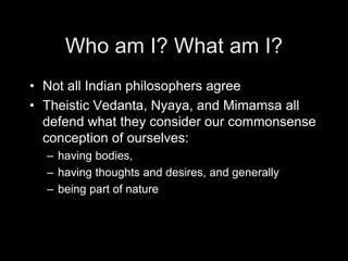 Who am I? What am I?
• Not all Indian philosophers agree
• Theistic Vedanta, Nyaya, and Mimamsa all
defend what they consider our commonsense
conception of ourselves:
– having bodies,
– having thoughts and desires, and generally
– being part of nature
 