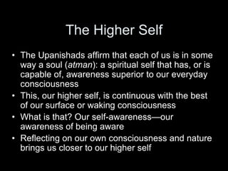 The Higher Self
• The Upanishads affirm that each of us is in some
way a soul (atman): a spiritual self that has, or is
capable of, awareness superior to our everyday
consciousness
• This, our higher self, is continuous with the best
of our surface or waking consciousness
• What is that? Our self-awareness—our
awareness of being aware
• Reflecting on our own consciousness and nature
brings us closer to our higher self
 