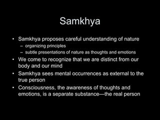 Samkhya
• Samkhya proposes careful understanding of nature
– organizing principles
– subtle presentations of nature as thoughts and emotions
• We come to recognize that we are distinct from our
body and our mind
• Samkhya sees mental occurrences as external to the
true person
• Consciousness, the awareness of thoughts and
emotions, is a separate substance—the real person
 