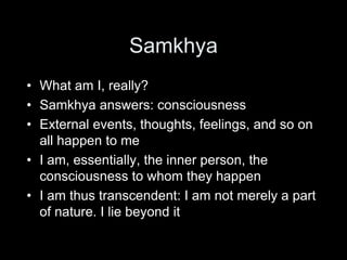 Samkhya
• What am I, really?
• Samkhya answers: consciousness
• External events, thoughts, feelings, and so on
all happen to me
• I am, essentially, the inner person, the
consciousness to whom they happen
• I am thus transcendent: I am not merely a part
of nature. I lie beyond it
 