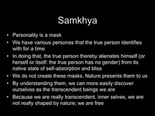 Samkhya
• Personality is a mask
• We have various personas that the true person identifies
with for a time
• In doing that, the true person thereby alienates himself (or
herself or itself: the true person has no gender) from its
native state of self-absorption and bliss
• We do not create these masks. Nature presents them to us
• By understanding them, we can more easily discover
ourselves as the transcendent beings we are
• Because we are really transcendent, inner selves, we are
not really shaped by nature; we are free
 