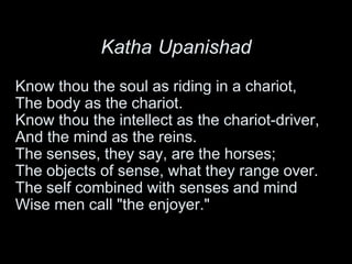 Katha Upanishad
Know thou the soul as riding in a chariot,
The body as the chariot.
Know thou the intellect as the chariot-driver,
And the mind as the reins.
The senses, they say, are the horses;
The objects of sense, what they range over.
The self combined with senses and mind
Wise men call "the enjoyer."
 