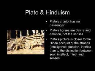 Plato & Hinduism
• Plato's chariot has no
passenger
• Plato's horses are desire and
emotion, not the senses
• Plato’s picture is closer to the
Hindu account of the strands
(intelligence, passion, inertia)
than to the distinction between
soul, intellect, mind, and
senses
 