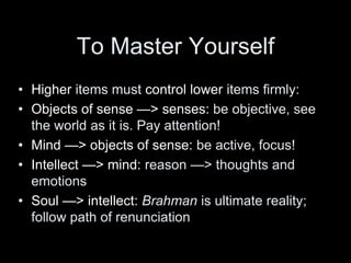 To Master Yourself
• Higher items must control lower items firmly:
• Objects of sense —> senses: be objective, see
the world as it is. Pay attention!
• Mind —> objects of sense: be active, focus!
• Intellect —> mind: reason —> thoughts and
emotions
• Soul —> intellect: Brahman is ultimate reality;
follow path of renunciation
 