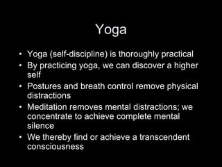 Yoga
• Yoga (self-discipline) is thoroughly practical
• By practicing yoga, we can discover a higher
self
• Postures and breath control remove physical
distractions
• Meditation removes mental distractions; we
concentrate to achieve complete mental
silence
• We thereby find or achieve a transcendent
consciousness
 