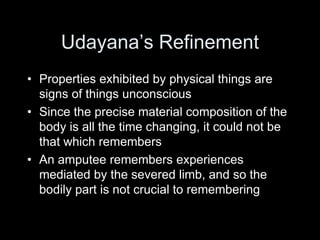 Udayana’s Refinement
• Properties exhibited by physical things are
signs of things unconscious
• Since the precise material composition of the
body is all the time changing, it could not be
that which remembers
• An amputee remembers experiences
mediated by the severed limb, and so the
bodily part is not crucial to remembering
 
