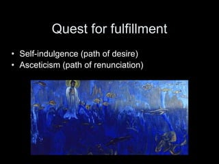 Quest for fulfillment
• Self-indulgence (path of desire)
• Asceticism (path of renunciation)
 