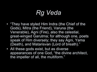 Rg Veda
• “They have styled Him Indra (the Chief of the
Gods), Mitra (the Friend), Varuna (the
Venerable), Agni (Fire), also the celestial,
great-winged Garutma; for although one, poets
speak of Him diversely; they say Agni, Yama
(Death), and Matarisvan (Lord of breath).”
• All these gods exist, but as diverse
appearances of one God, “the divine architect,
the impeller of all, the multiform.”
 
