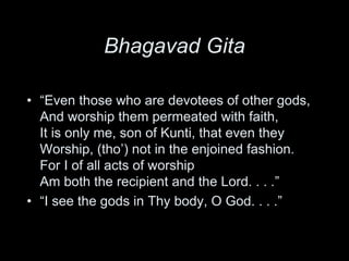 Bhagavad Gita
• “Even those who are devotees of other gods,
And worship them permeated with faith,
It is only me, son of Kunti, that even they
Worship, (tho’) not in the enjoined fashion.
For I of all acts of worship
Am both the recipient and the Lord. . . .”
• “I see the gods in Thy body, O God. . . .”
 