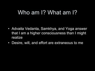 Who am I? What am I?
• Advaita Vedanta, Samkhya, and Yoga answer
that I am a higher consciousness than I might
realize
• Desire, will, and effort are extraneous to me
 