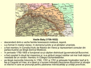 Vasile Balş (1756-1832)
- descendent dintr-o veche familie boierească moldavă, ieşană.
- s-a format în mediul vienez, în d...