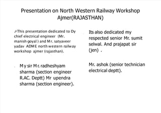 Presentation on North Western Railway Workshop
Ajmer(RAJASTHAN)
This presentation dedicated to Dy
chief electrical engineer (Mr.
manish goyal ) and Mr. satyaveer
yadav ADME north western railway
workshop ajmer (rajasthan).
• M y sir M r. radheshyam
sharma (section engineer
R.AC. Deptt) Mr upendra
sharma (section engineer).
• Its also dedicated my
respected senior Mr. sumit
selwal. And prajapat sir
(jen) .
Mr. ashok (senior technician
electrical deptt).
 