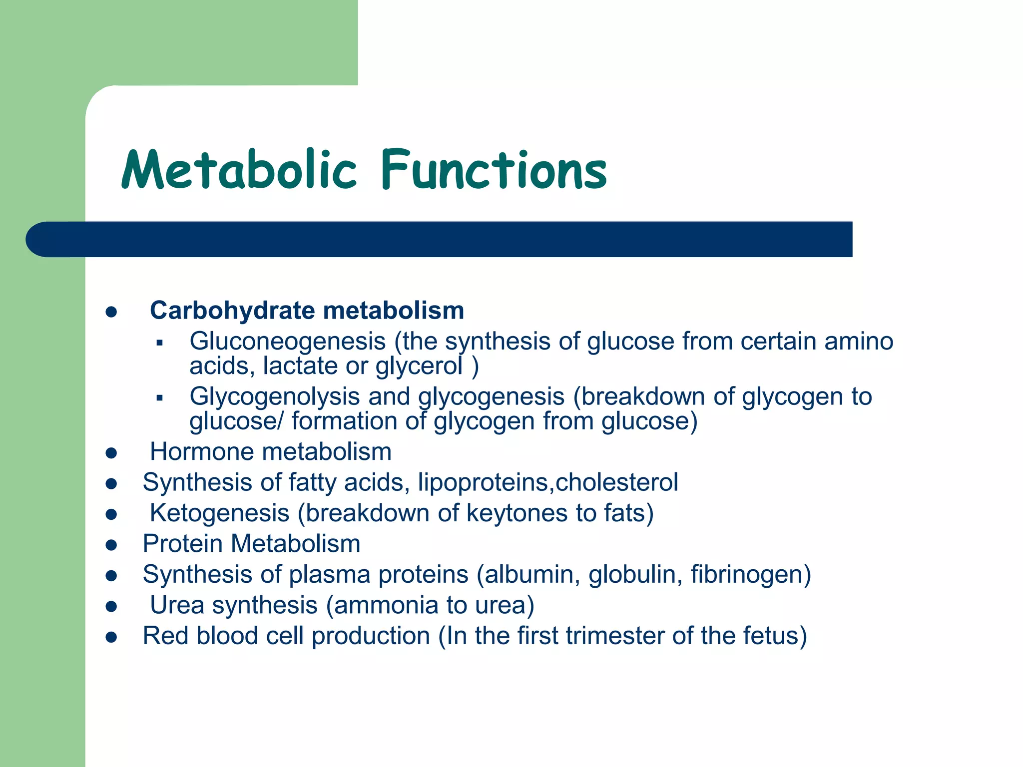 Metabolic Functions
 Carbohydrate metabolism
 Gluconeogenesis (the synthesis of glucose from certain amino
acids, lactate or glycerol )
 Glycogenolysis and glycogenesis (breakdown of glycogen to
glucose/ formation of glycogen from glucose)
 Hormone metabolism
 Synthesis of fatty acids, lipoproteins,cholesterol
 Ketogenesis (breakdown of keytones to fats)
 Protein Metabolism
 Synthesis of plasma proteins (albumin, globulin, fibrinogen)
 Urea synthesis (ammonia to urea)
 Red blood cell production (In the first trimester of the fetus)
 