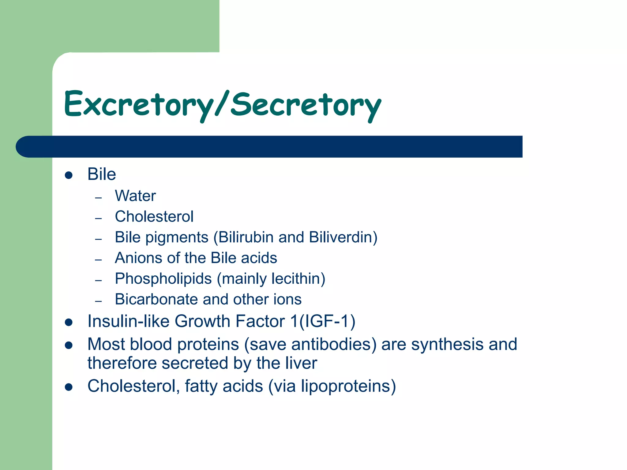 Excretory/Secretory
 Bile
– Water
– Cholesterol
– Bile pigments (Bilirubin and Biliverdin)
– Anions of the Bile acids
– Phospholipids (mainly lecithin)
– Bicarbonate and other ions
 Insulin-like Growth Factor 1(IGF-1)
 Most blood proteins (save antibodies) are synthesis and
therefore secreted by the liver
 Cholesterol, fatty acids (via lipoproteins)
 