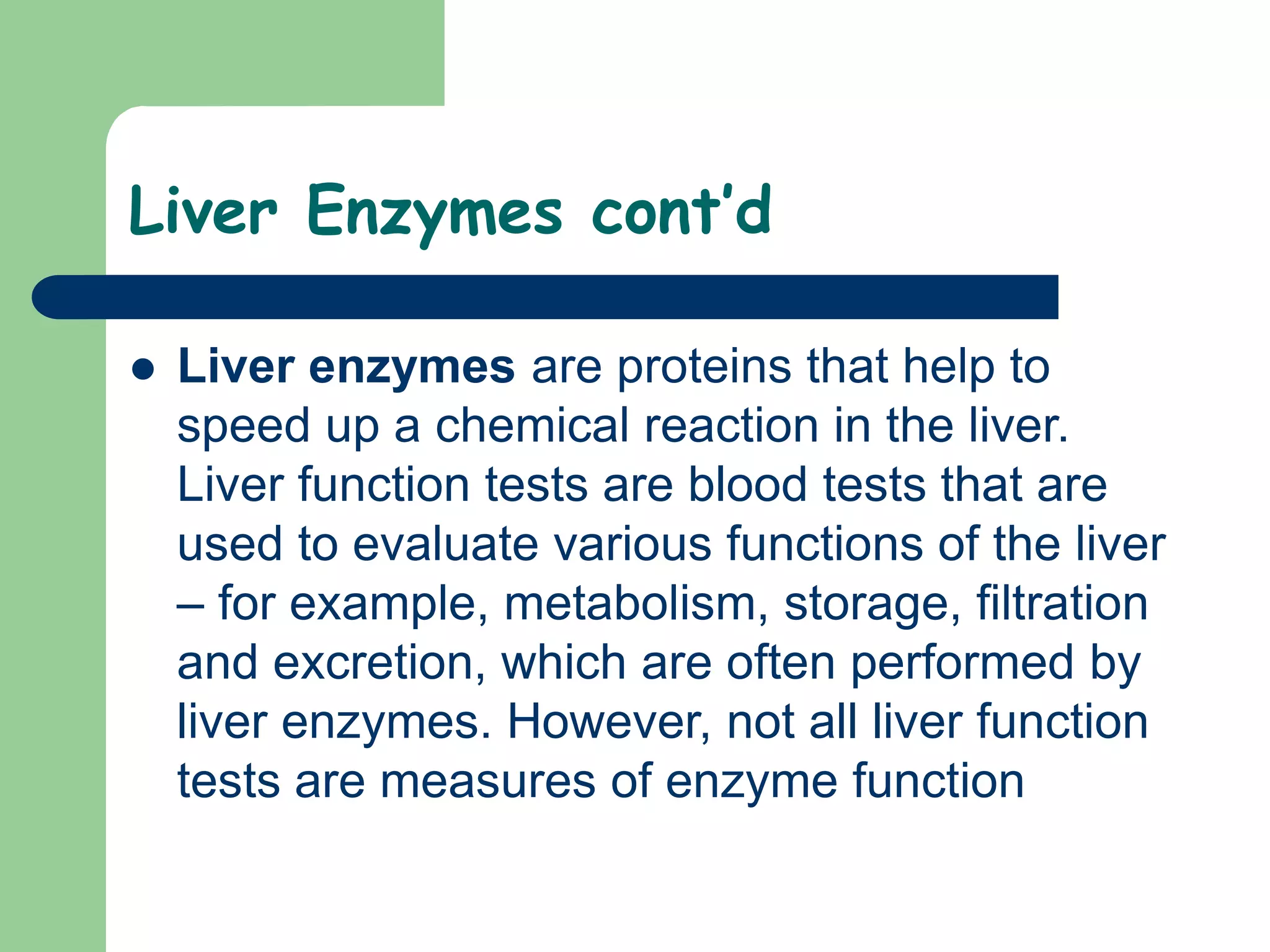 Liver Enzymes cont’d
 Liver enzymes are proteins that help to
speed up a chemical reaction in the liver.
Liver function tests are blood tests that are
used to evaluate various functions of the liver
– for example, metabolism, storage, filtration
and excretion, which are often performed by
liver enzymes. However, not all liver function
tests are measures of enzyme function
 