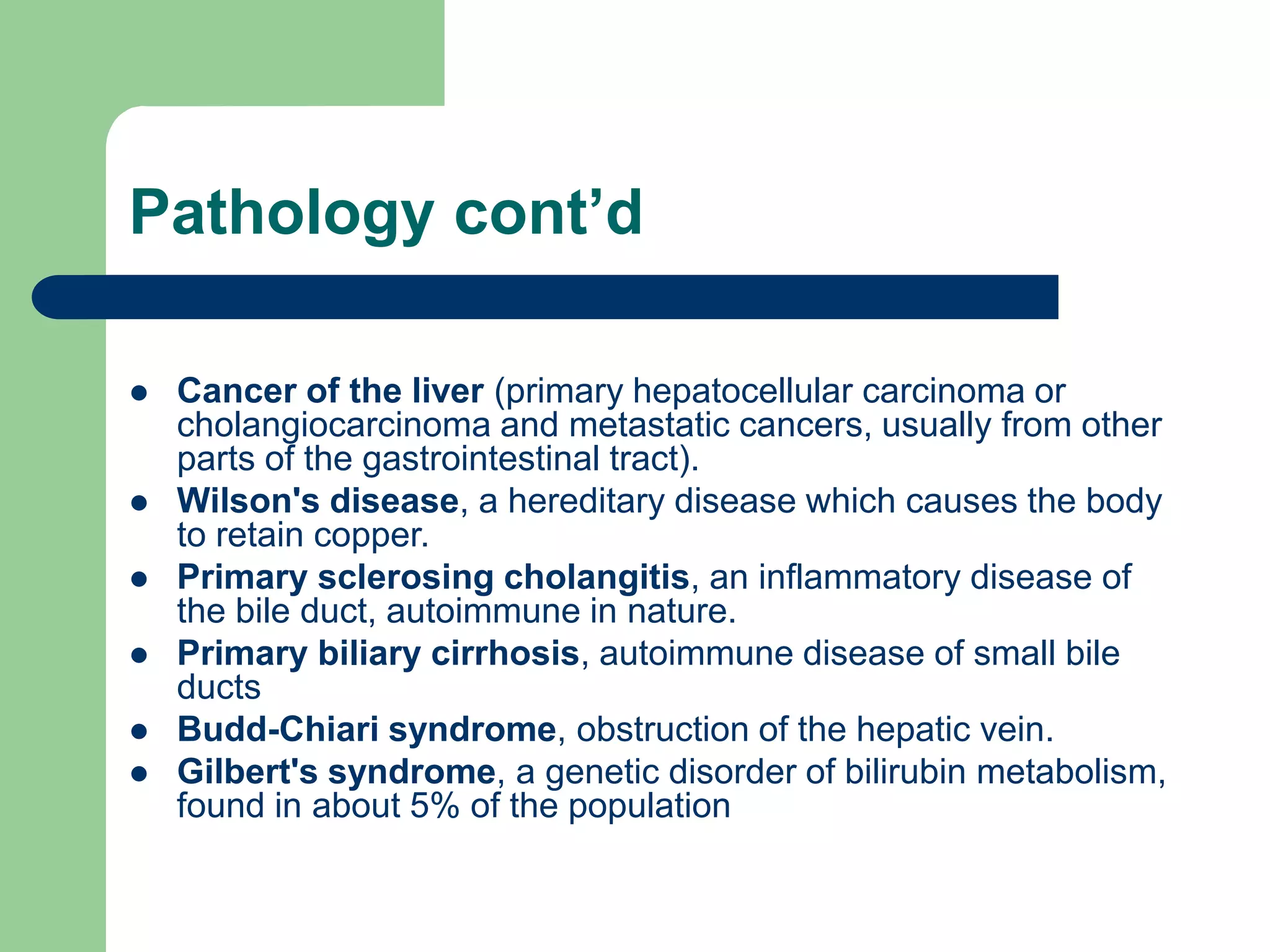 Pathology cont’d
 Cancer of the liver (primary hepatocellular carcinoma or
cholangiocarcinoma and metastatic cancers, usually from other
parts of the gastrointestinal tract).
 Wilson's disease, a hereditary disease which causes the body
to retain copper.
 Primary sclerosing cholangitis, an inflammatory disease of
the bile duct, autoimmune in nature.
 Primary biliary cirrhosis, autoimmune disease of small bile
ducts
 Budd-Chiari syndrome, obstruction of the hepatic vein.
 Gilbert's syndrome, a genetic disorder of bilirubin metabolism,
found in about 5% of the population
 