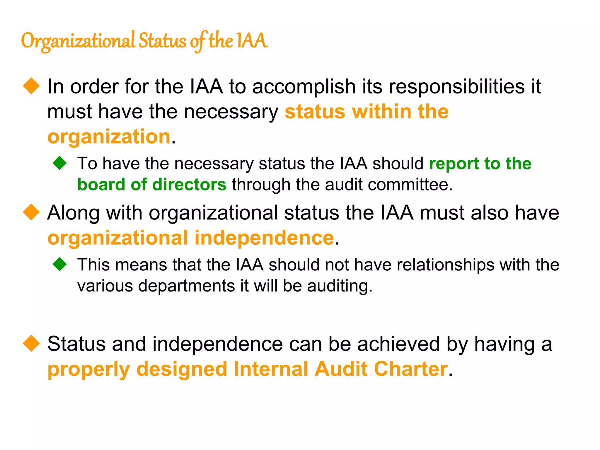 10
10
Organizational Status of the IAA
 In order for the IAA to accomplish its responsibilities it
must have the necessary status within the
organization.
 To have the necessary status the IAA should report to the
board of directors through the audit committee.
 Along with organizational status the IAA must also have
organizational independence.
 This means that the IAA should not have relationships with the
various departments it will be auditing.
 Status and independence can be achieved by having a
properly designed Internal Audit Charter.
 