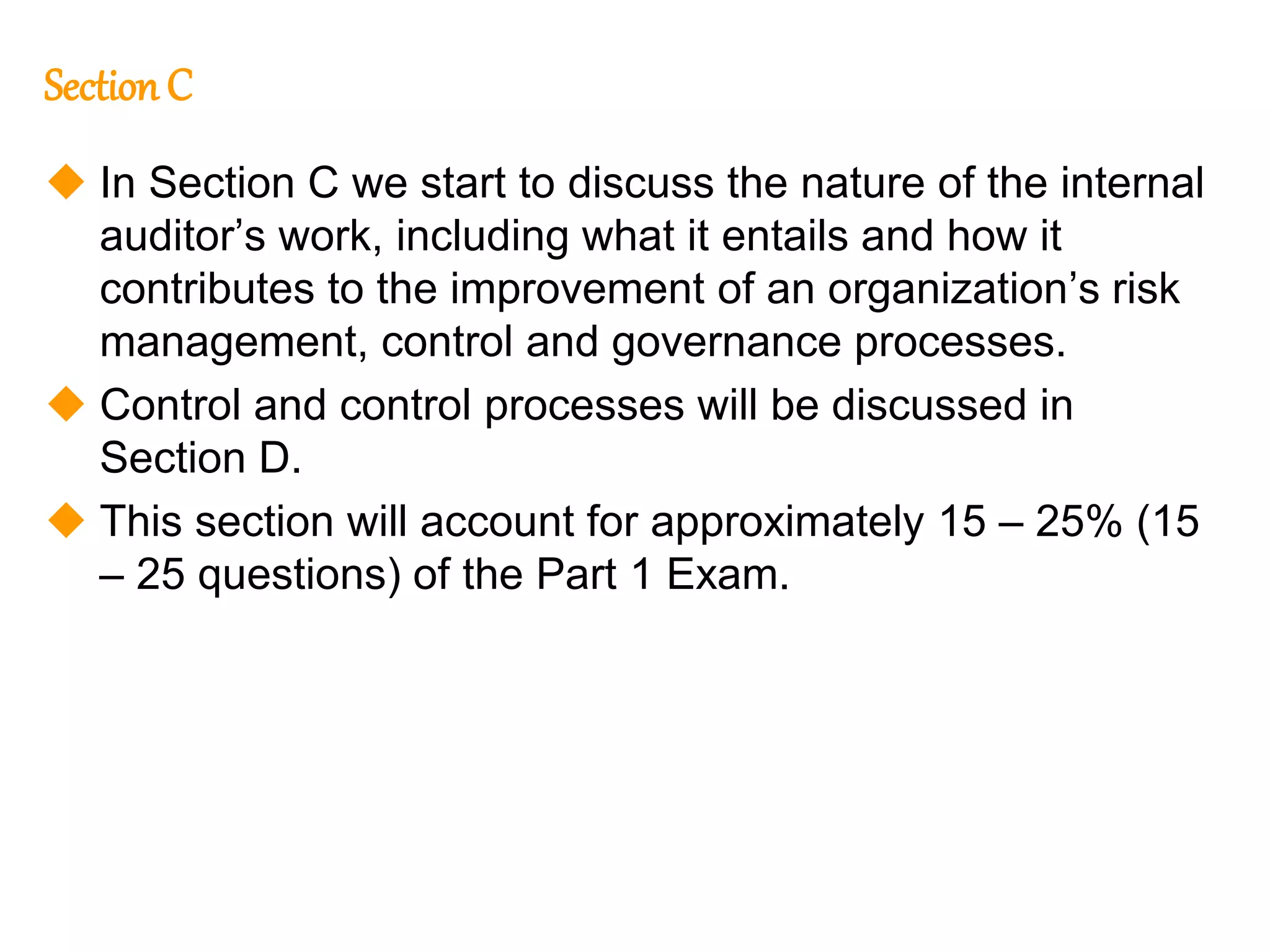 100
100
Section C
 In Section C we start to discuss the nature of the internal
auditor’s work, including what it entails and how it
contributes to the improvement of an organization’s risk
management, control and governance processes.
 Control and control processes will be discussed in
Section D.
 This section will account for approximately 15 – 25% (15
– 25 questions) of the Part 1 Exam.
 
