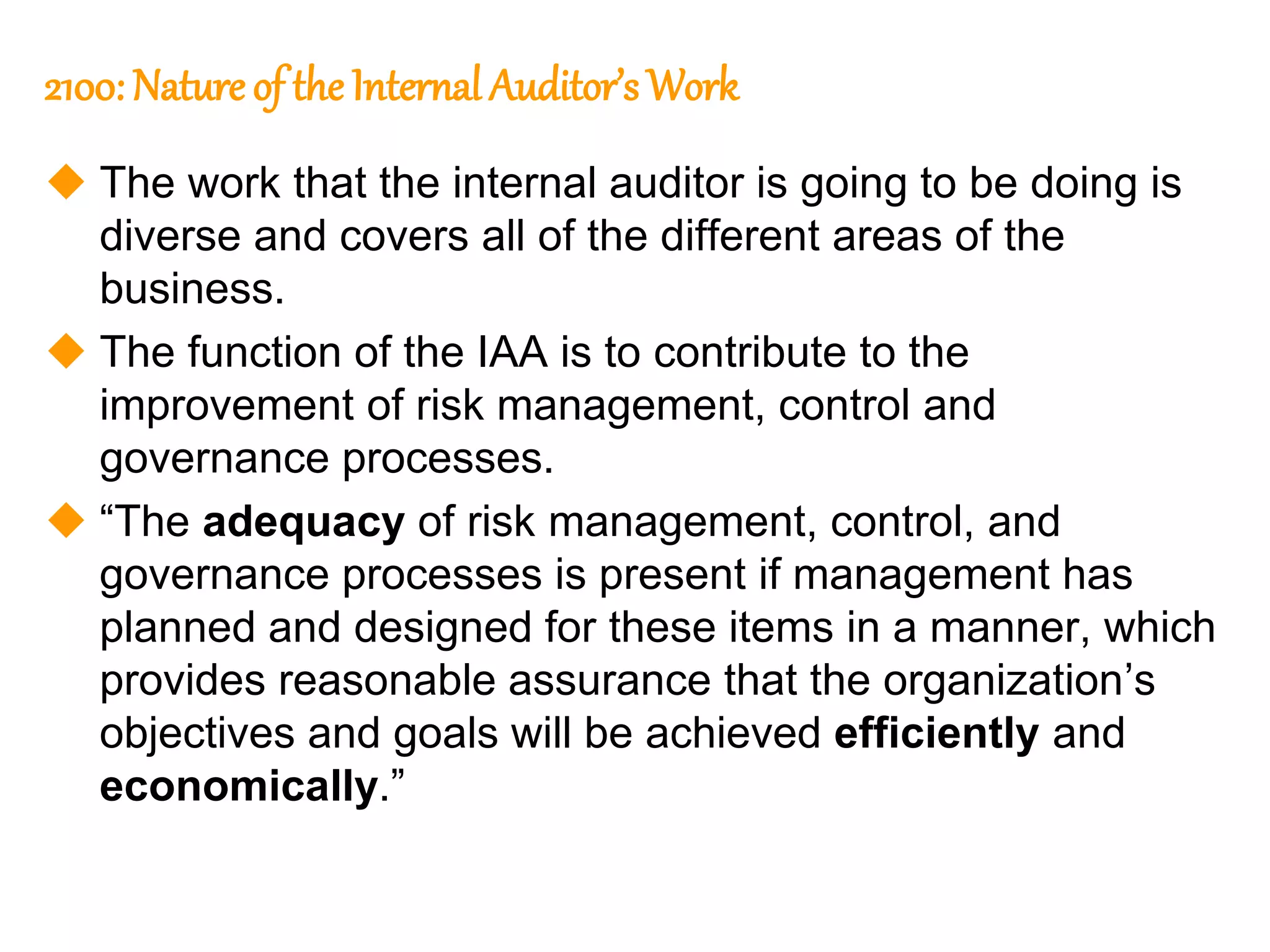 101
101
2100: Nature of the Internal Auditor’s Work
 The work that the internal auditor is going to be doing is
diverse and covers all of the different areas of the
business.
 The function of the IAA is to contribute to the
improvement of risk management, control and
governance processes.
 “The adequacy of risk management, control, and
governance processes is present if management has
planned and designed for these items in a manner, which
provides reasonable assurance that the organization’s
objectives and goals will be achieved efficiently and
economically.”
 