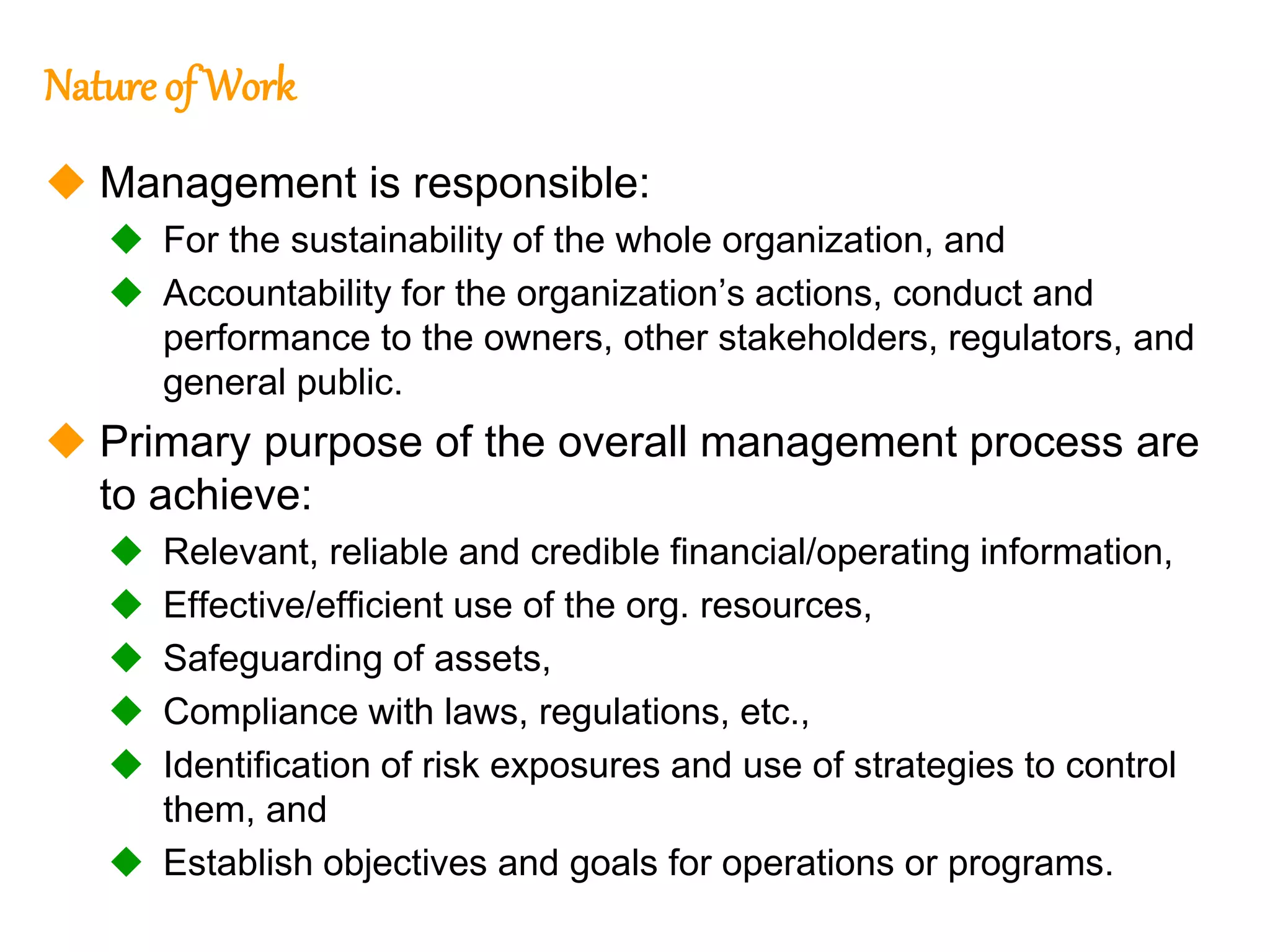 102
102
Nature of Work
 Management is responsible:
 For the sustainability of the whole organization, and
 Accountability for the organization’s actions, conduct and
performance to the owners, other stakeholders, regulators, and
general public.
 Primary purpose of the overall management process are
to achieve:
 Relevant, reliable and credible financial/operating information,
 Effective/efficient use of the org. resources,
 Safeguarding of assets,
 Compliance with laws, regulations, etc.,
 Identification of risk exposures and use of strategies to control
them, and
 Establish objectives and goals for operations or programs.
 