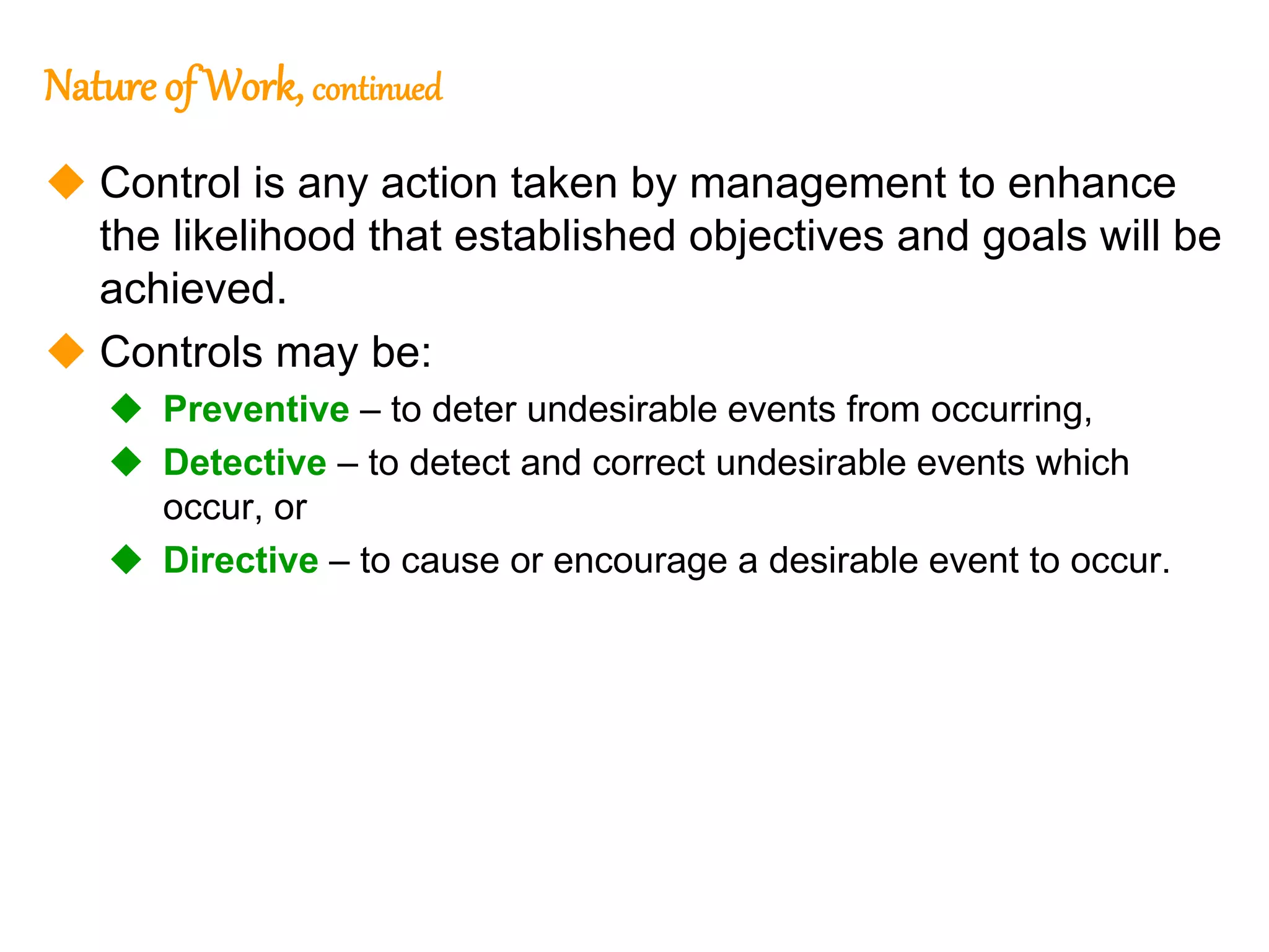103
103
Nature of Work, continued
 Control is any action taken by management to enhance
the likelihood that established objectives and goals will be
achieved.
 Controls may be:
 Preventive – to deter undesirable events from occurring,
 Detective – to detect and correct undesirable events which
occur, or
 Directive – to cause or encourage a desirable event to occur.
 