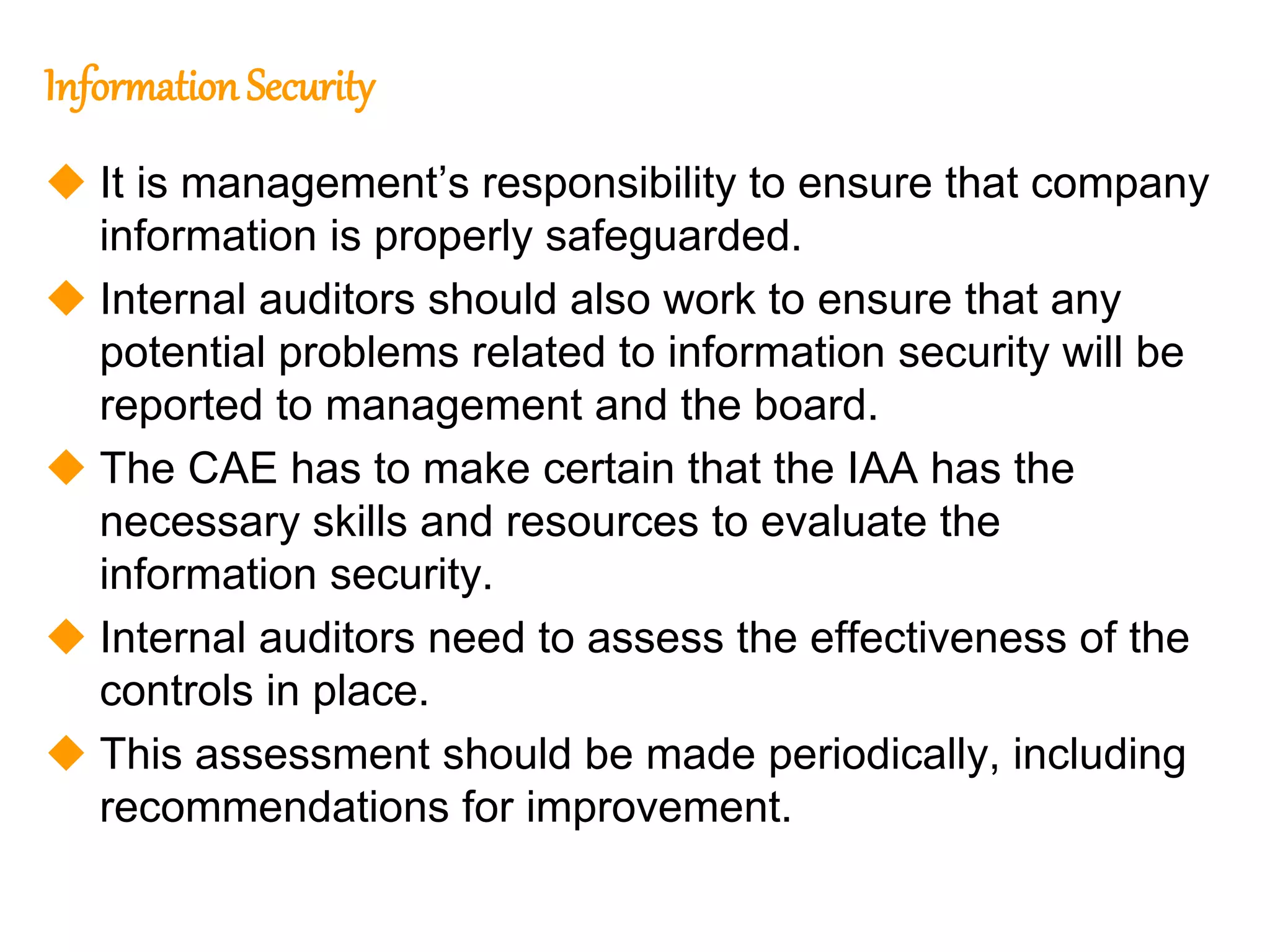 105
105
Information Security
 It is management’s responsibility to ensure that company
information is properly safeguarded.
 Internal auditors should also work to ensure that any
potential problems related to information security will be
reported to management and the board.
 The CAE has to make certain that the IAA has the
necessary skills and resources to evaluate the
information security.
 Internal auditors need to assess the effectiveness of the
controls in place.
 This assessment should be made periodically, including
recommendations for improvement.
 