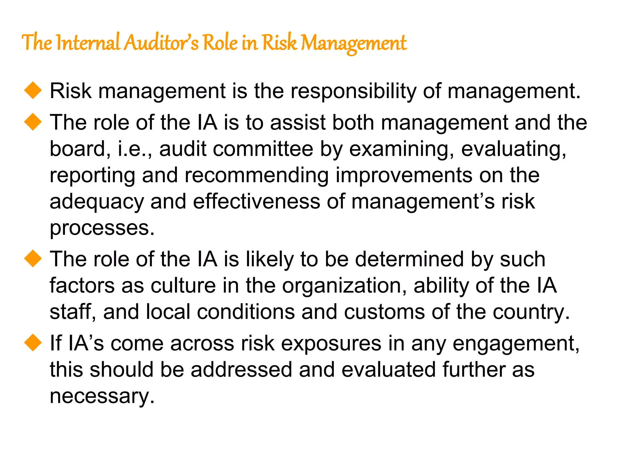 106
106
The Internal Auditor’s Role in Risk Management
 Risk management is the responsibility of management.
 The role of the IA is to assist both management and the
board, i.e., audit committee by examining, evaluating,
reporting and recommending improvements on the
adequacy and effectiveness of management’s risk
processes.
 The role of the IA is likely to be determined by such
factors as culture in the organization, ability of the IA
staff, and local conditions and customs of the country.
 If IA’s come across risk exposures in any engagement,
this should be addressed and evaluated further as
necessary.
 