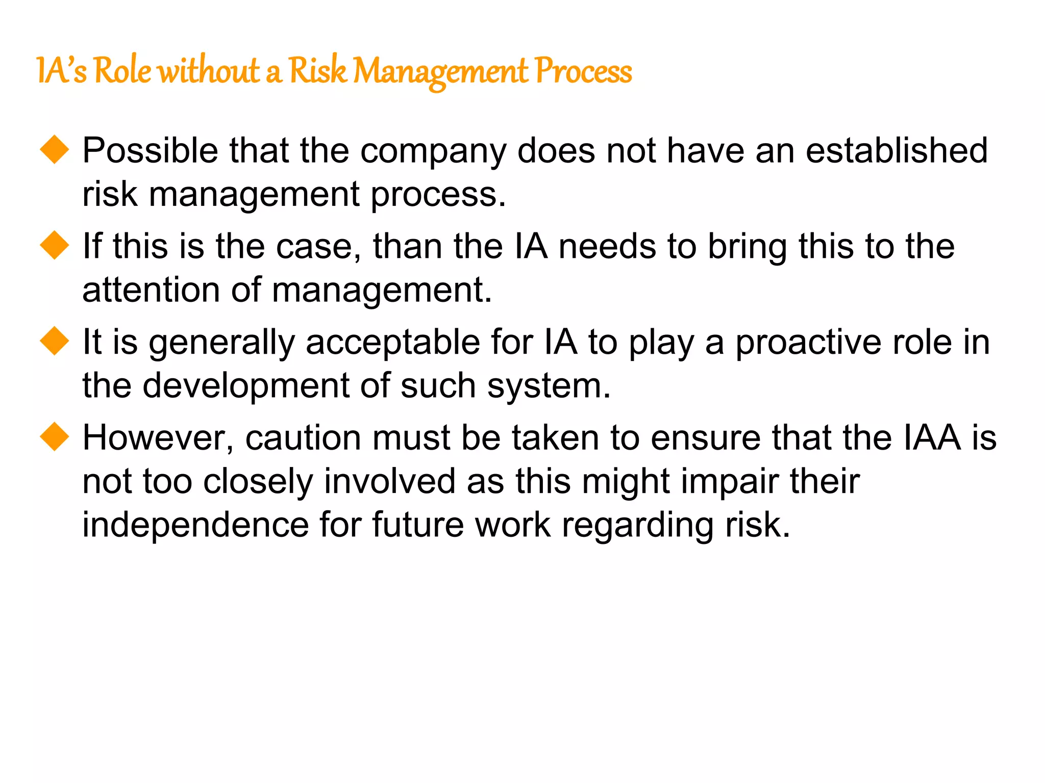 107
107
IA’s Role without a Risk Management Process
 Possible that the company does not have an established
risk management process.
 If this is the case, than the IA needs to bring this to the
attention of management.
 It is generally acceptable for IA to play a proactive role in
the development of such system.
 However, caution must be taken to ensure that the IAA is
not too closely involved as this might impair their
independence for future work regarding risk.
 