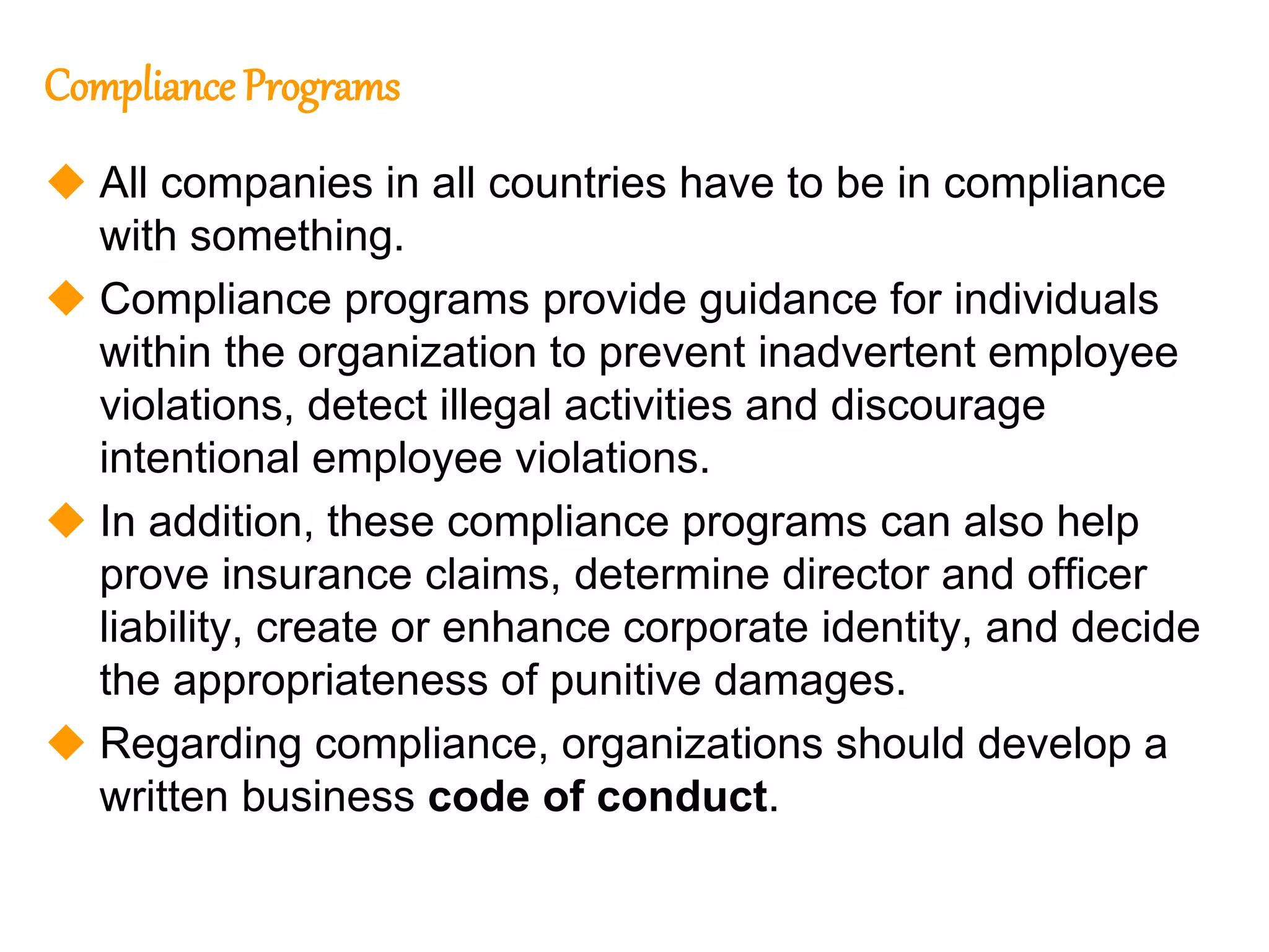 108
108
Compliance Programs
 All companies in all countries have to be in compliance
with something.
 Compliance programs provide guidance for individuals
within the organization to prevent inadvertent employee
violations, detect illegal activities and discourage
intentional employee violations.
 In addition, these compliance programs can also help
prove insurance claims, determine director and officer
liability, create or enhance corporate identity, and decide
the appropriateness of punitive damages.
 Regarding compliance, organizations should develop a
written business code of conduct.
 