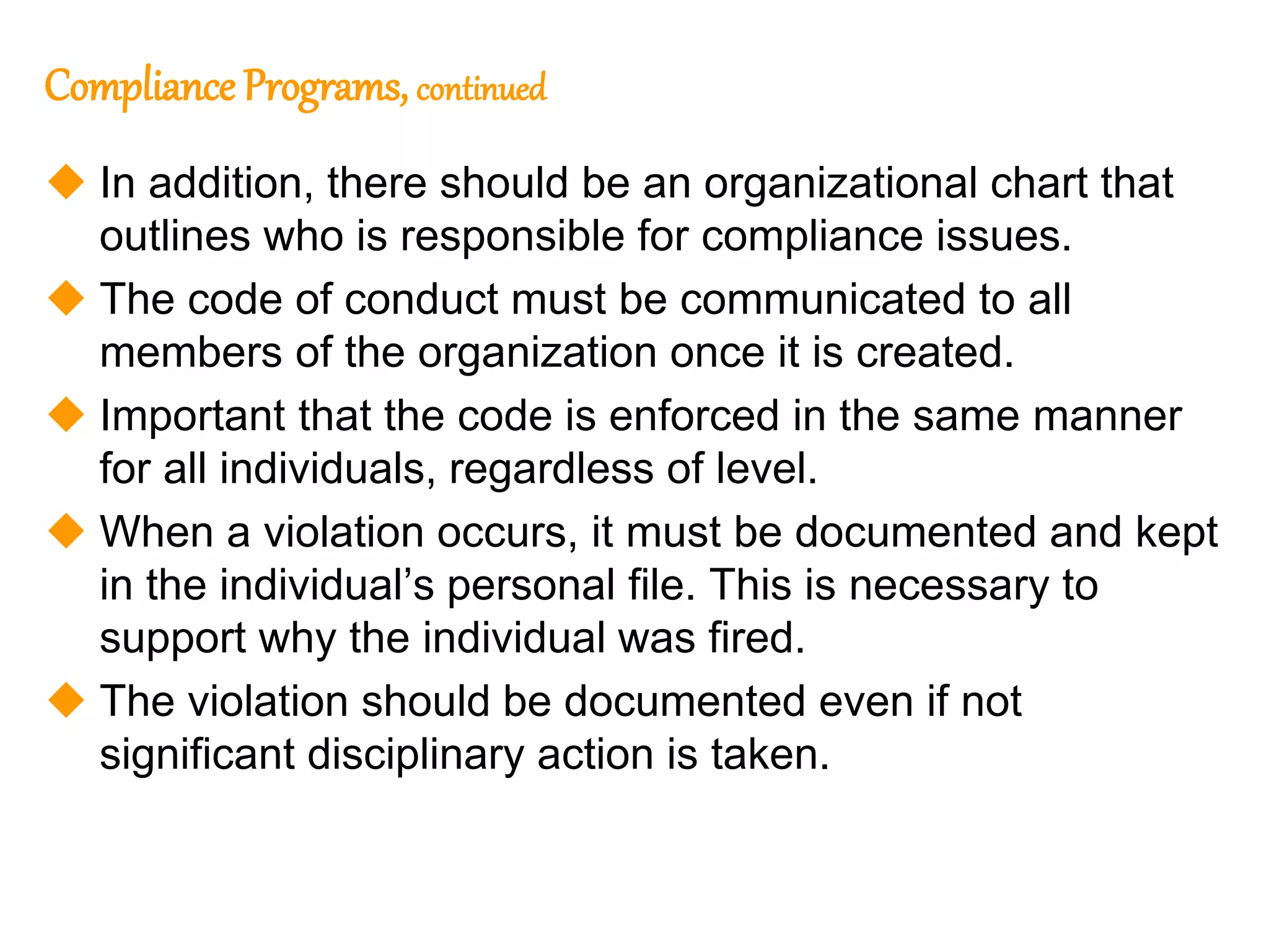 109
109
Compliance Programs, continued
 In addition, there should be an organizational chart that
outlines who is responsible for compliance issues.
 The code of conduct must be communicated to all
members of the organization once it is created.
 Important that the code is enforced in the same manner
for all individuals, regardless of level.
 When a violation occurs, it must be documented and kept
in the individual’s personal file. This is necessary to
support why the individual was fired.
 The violation should be documented even if not
significant disciplinary action is taken.
 