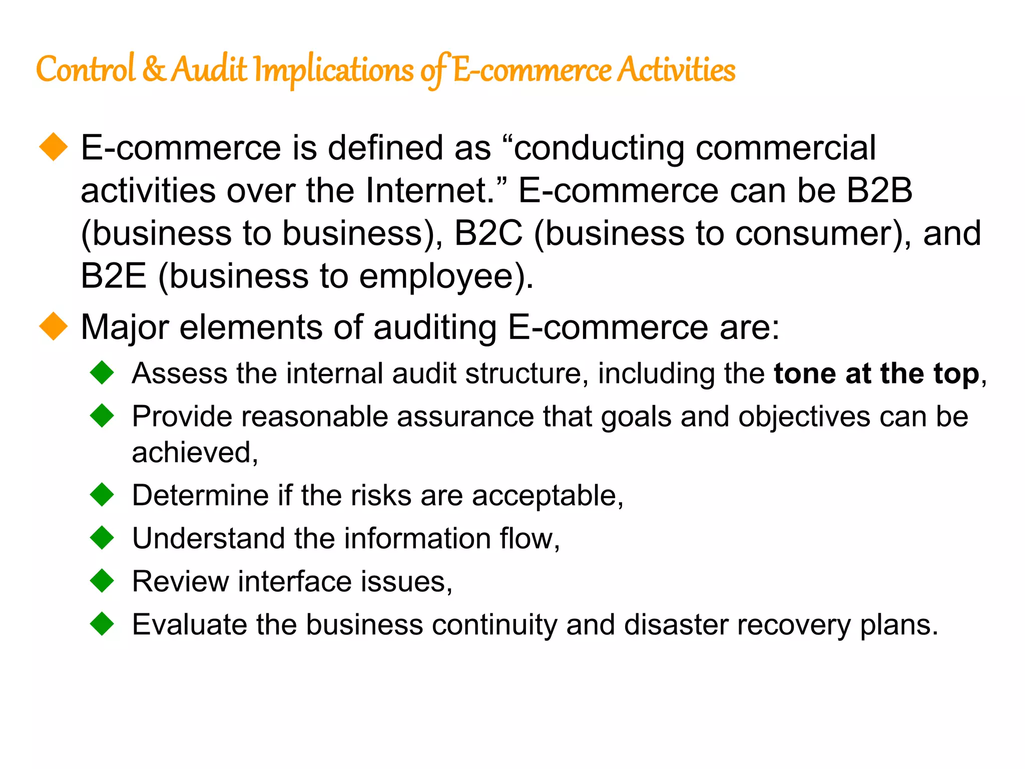 111
111
Control & Audit Implications of E-commerce Activities
 E-commerce is defined as “conducting commercial
activities over the Internet.” E-commerce can be B2B
(business to business), B2C (business to consumer), and
B2E (business to employee).
 Major elements of auditing E-commerce are:
 Assess the internal audit structure, including the tone at the top,
 Provide reasonable assurance that goals and objectives can be
achieved,
 Determine if the risks are acceptable,
 Understand the information flow,
 Review interface issues,
 Evaluate the business continuity and disaster recovery plans.
 