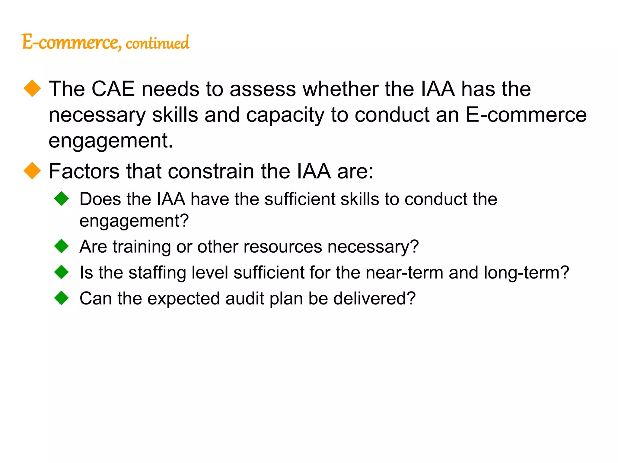 112
112
E-commerce, continued
 The CAE needs to assess whether the IAA has the
necessary skills and capacity to conduct an E-commerce
engagement.
 Factors that constrain the IAA are:
 Does the IAA have the sufficient skills to conduct the
engagement?
 Are training or other resources necessary?
 Is the staffing level sufficient for the near-term and long-term?
 Can the expected audit plan be delivered?
 