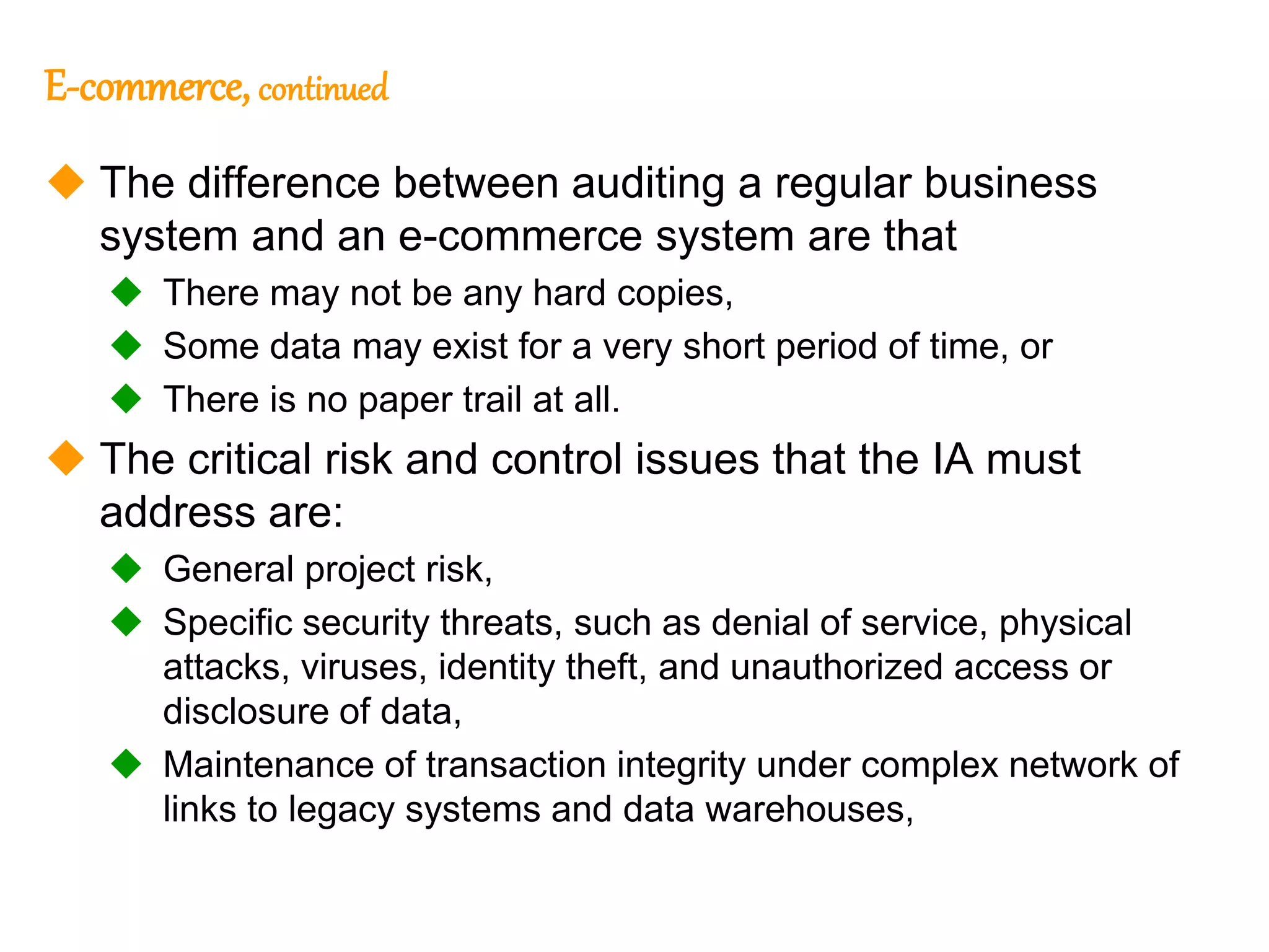 113
113
E-commerce, continued
 The difference between auditing a regular business
system and an e-commerce system are that
 There may not be any hard copies,
 Some data may exist for a very short period of time, or
 There is no paper trail at all.
 The critical risk and control issues that the IA must
address are:
 General project risk,
 Specific security threats, such as denial of service, physical
attacks, viruses, identity theft, and unauthorized access or
disclosure of data,
 Maintenance of transaction integrity under complex network of
links to legacy systems and data warehouses,
 