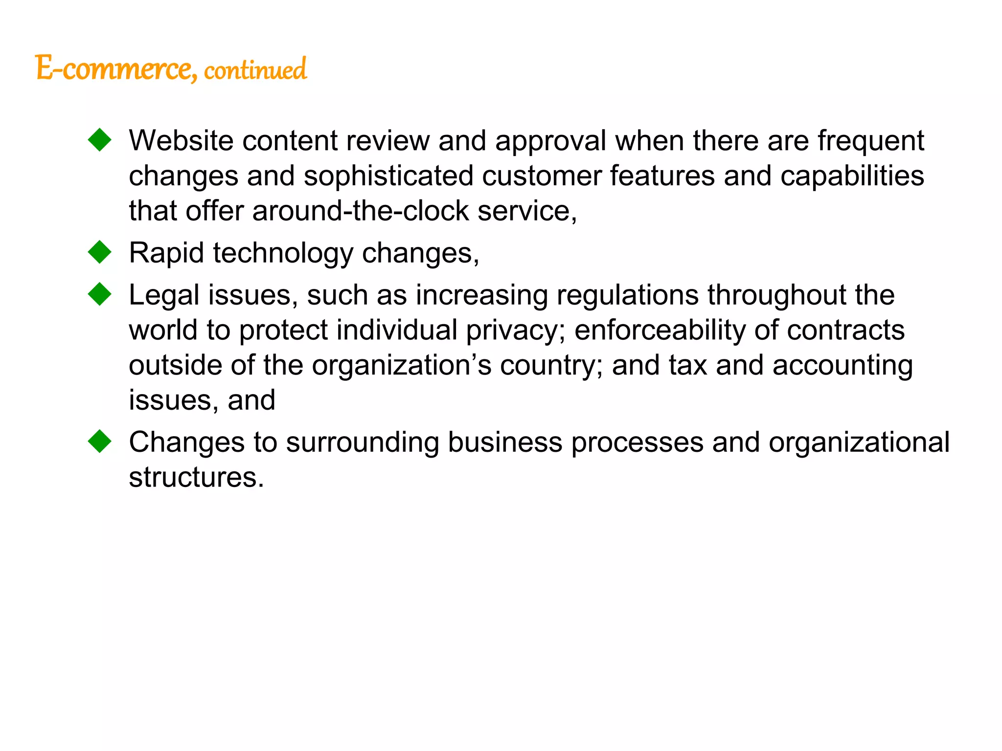 114
114
E-commerce, continued
 Website content review and approval when there are frequent
changes and sophisticated customer features and capabilities
that offer around-the-clock service,
 Rapid technology changes,
 Legal issues, such as increasing regulations throughout the
world to protect individual privacy; enforceability of contracts
outside of the organization’s country; and tax and accounting
issues, and
 Changes to surrounding business processes and organizational
structures.
 