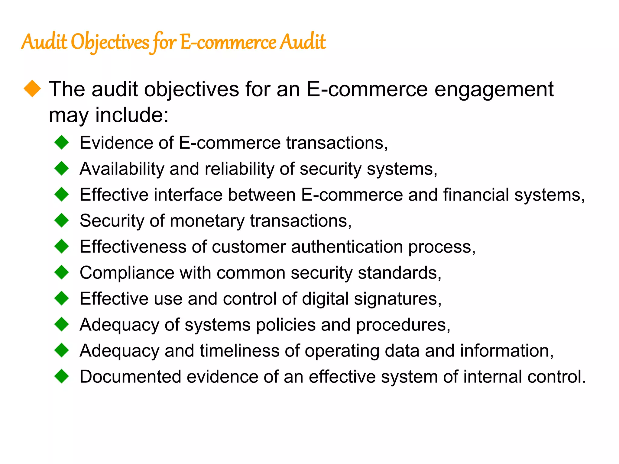 115
115
Audit Objectives forE-commerce Audit
 The audit objectives for an E-commerce engagement
may include:
 Evidence of E-commerce transactions,
 Availability and reliability of security systems,
 Effective interface between E-commerce and financial systems,
 Security of monetary transactions,
 Effectiveness of customer authentication process,
 Compliance with common security standards,
 Effective use and control of digital signatures,
 Adequacy of systems policies and procedures,
 Adequacy and timeliness of operating data and information,
 Documented evidence of an effective system of internal control.
 