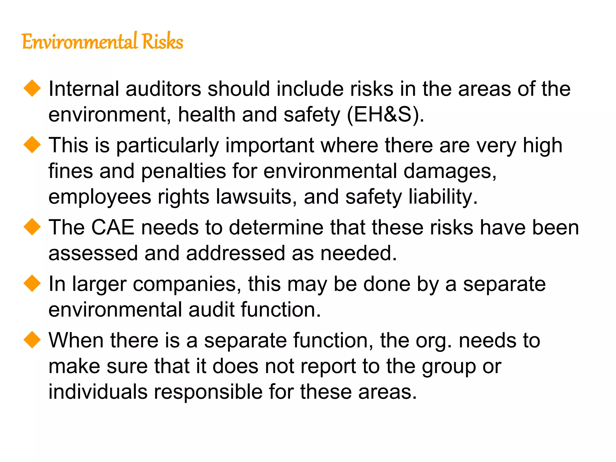 117
117
Environmental Risks
 Internal auditors should include risks in the areas of the
environment, health and safety (EH&S).
 This is particularly important where there are very high
fines and penalties for environmental damages,
employees rights lawsuits, and safety liability.
 The CAE needs to determine that these risks have been
assessed and addressed as needed.
 In larger companies, this may be done by a separate
environmental audit function.
 When there is a separate function, the org. needs to
make sure that it does not report to the group or
individuals responsible for these areas.
 