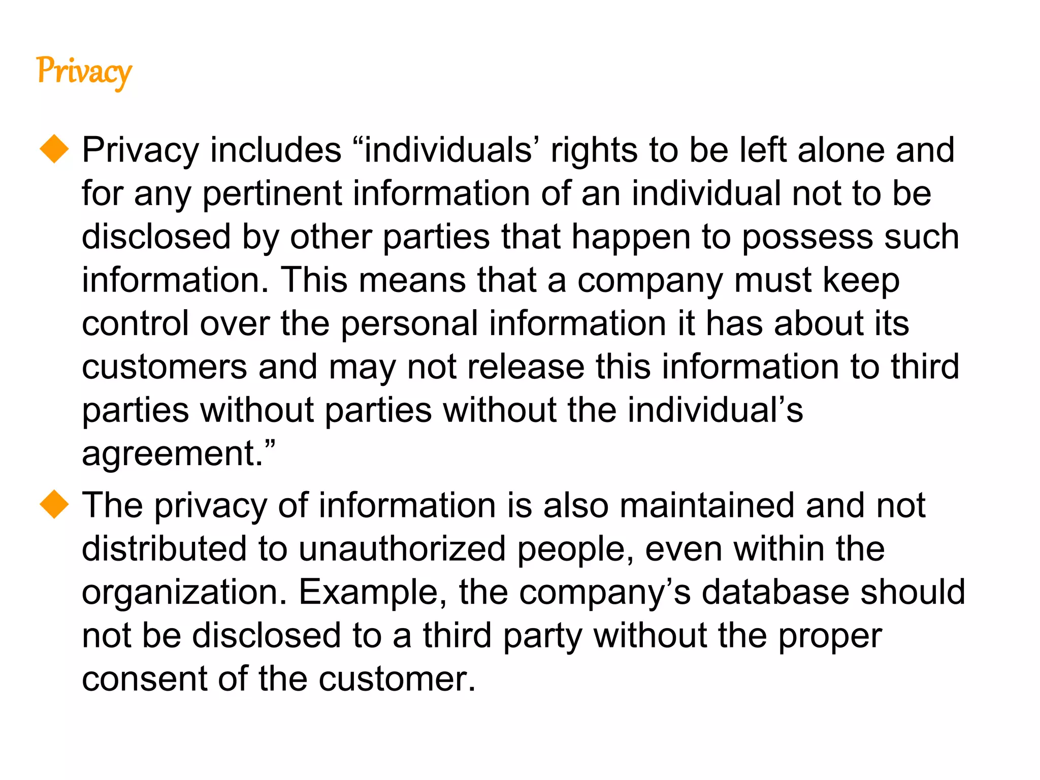 118
118
Privacy
 Privacy includes “individuals’ rights to be left alone and
for any pertinent information of an individual not to be
disclosed by other parties that happen to possess such
information. This means that a company must keep
control over the personal information it has about its
customers and may not release this information to third
parties without parties without the individual’s
agreement.”
 The privacy of information is also maintained and not
distributed to unauthorized people, even within the
organization. Example, the company’s database should
not be disclosed to a third party without the proper
consent of the customer.
 