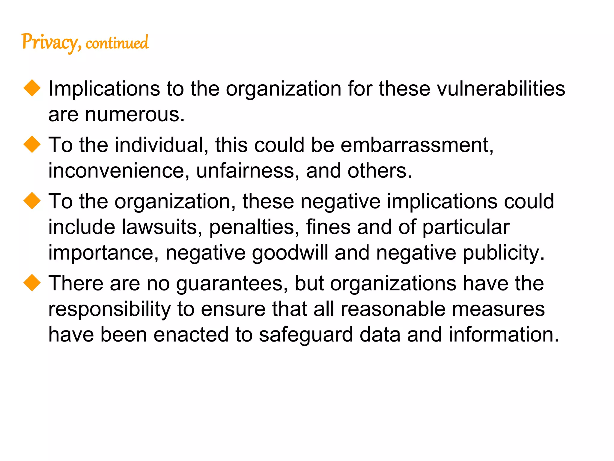 119
119
Privacy, continued
 Implications to the organization for these vulnerabilities
are numerous.
 To the individual, this could be embarrassment,
inconvenience, unfairness, and others.
 To the organization, these negative implications could
include lawsuits, penalties, fines and of particular
importance, negative goodwill and negative publicity.
 There are no guarantees, but organizations have the
responsibility to ensure that all reasonable measures
have been enacted to safeguard data and information.
 