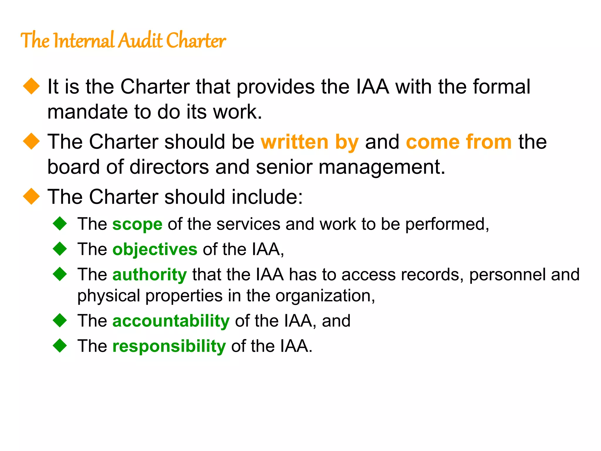 12
12
The Internal Audit Charter
 It is the Charter that provides the IAA with the formal
mandate to do its work.
 The Charter should be written by and come from the
board of directors and senior management.
 The Charter should include:
 The scope of the services and work to be performed,
 The objectives of the IAA,
 The authority that the IAA has to access records, personnel and
physical properties in the organization,
 The accountability of the IAA, and
 The responsibility of the IAA.
 