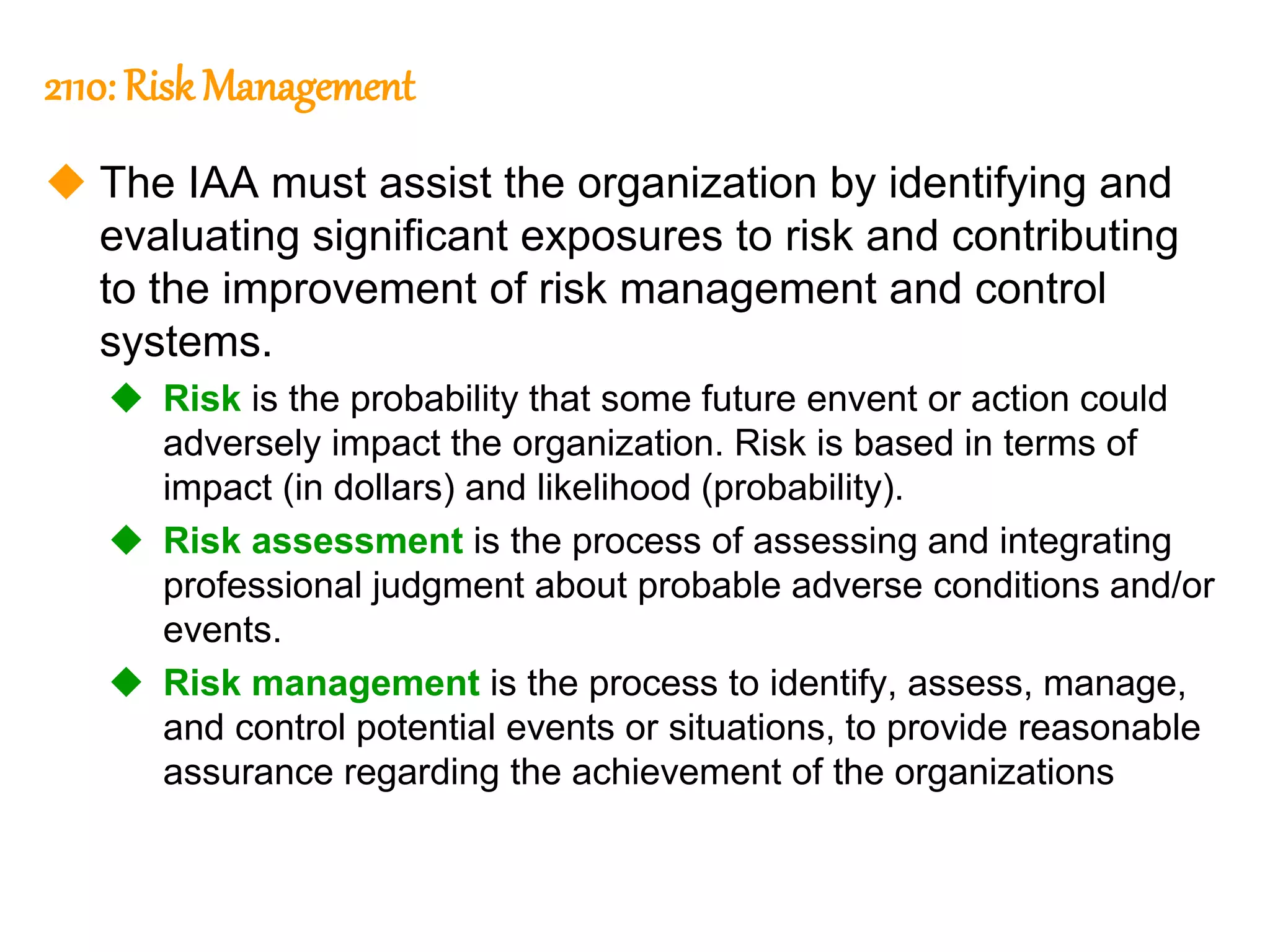 120
120
2110: Risk Management
 The IAA must assist the organization by identifying and
evaluating significant exposures to risk and contributing
to the improvement of risk management and control
systems.
 Risk is the probability that some future envent or action could
adversely impact the organization. Risk is based in terms of
impact (in dollars) and likelihood (probability).
 Risk assessment is the process of assessing and integrating
professional judgment about probable adverse conditions and/or
events.
 Risk management is the process to identify, assess, manage,
and control potential events or situations, to provide reasonable
assurance regarding the achievement of the organizations
 