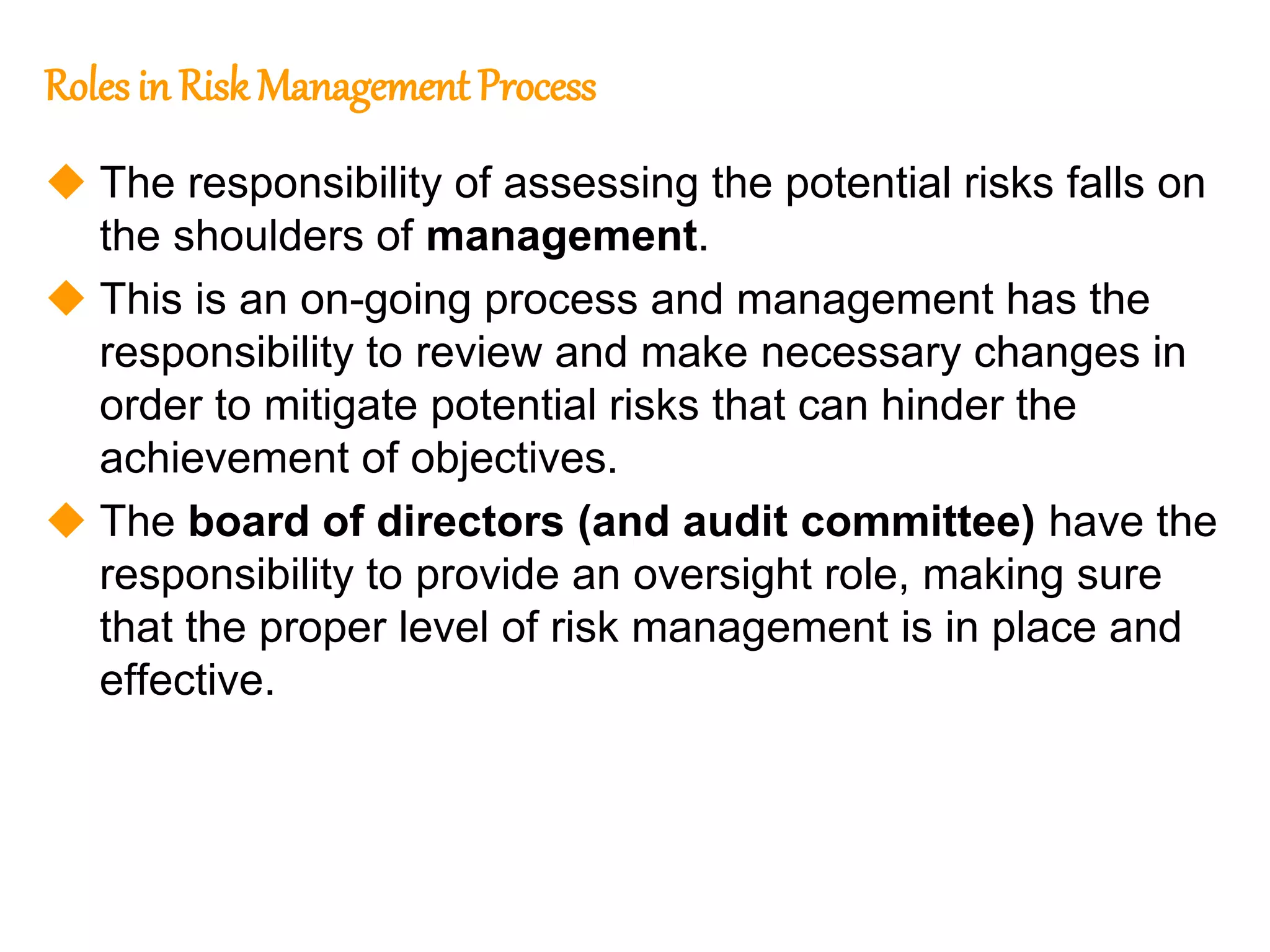 121
121
Roles in Risk Management Process
 The responsibility of assessing the potential risks falls on
the shoulders of management.
 This is an on-going process and management has the
responsibility to review and make necessary changes in
order to mitigate potential risks that can hinder the
achievement of objectives.
 The board of directors (and audit committee) have the
responsibility to provide an oversight role, making sure
that the proper level of risk management is in place and
effective.
 