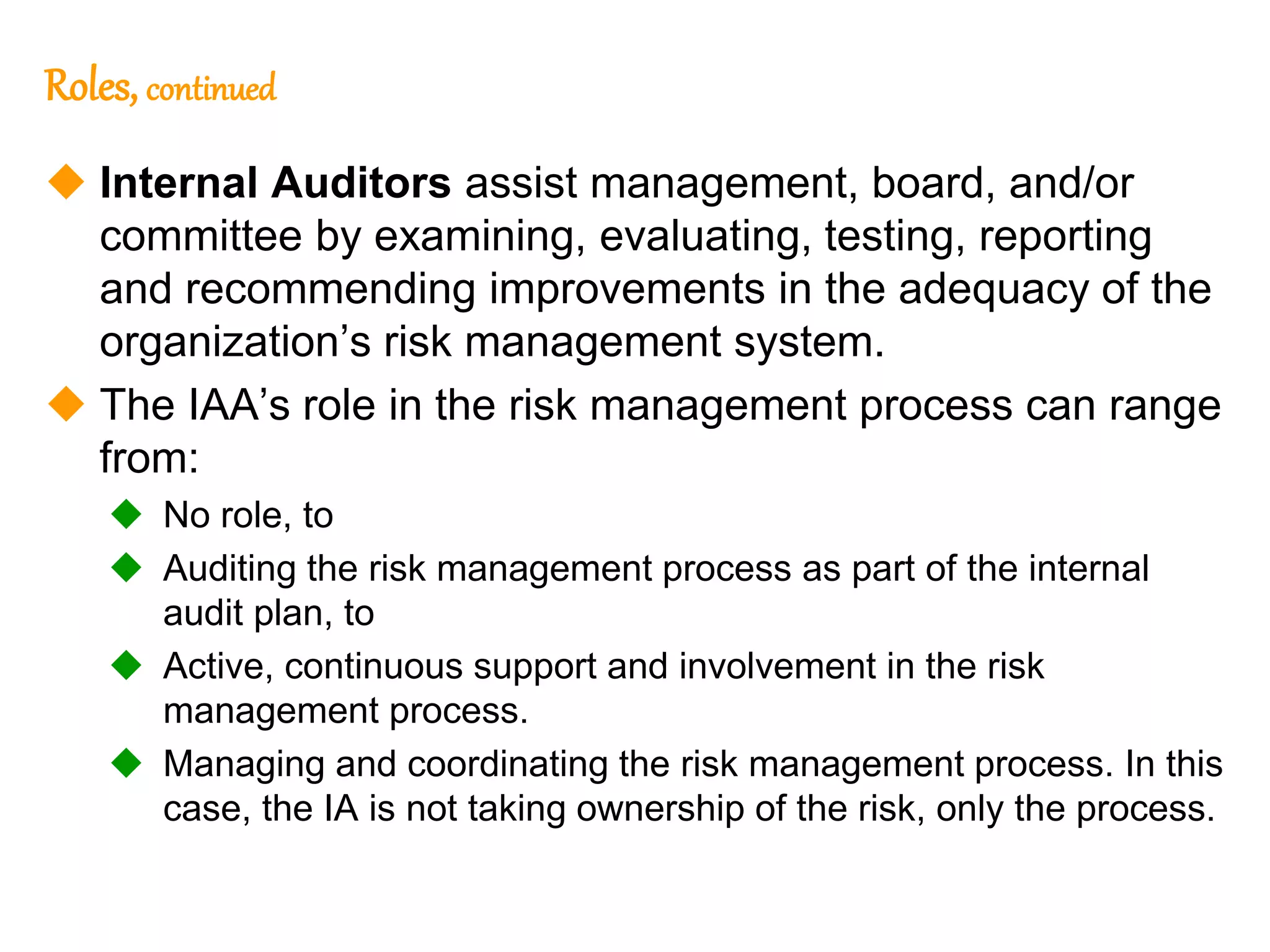 122
122
Roles, continued
 Internal Auditors assist management, board, and/or
committee by examining, evaluating, testing, reporting
and recommending improvements in the adequacy of the
organization’s risk management system.
 The IAA’s role in the risk management process can range
from:
 No role, to
 Auditing the risk management process as part of the internal
audit plan, to
 Active, continuous support and involvement in the risk
management process.
 Managing and coordinating the risk management process. In this
case, the IA is not taking ownership of the risk, only the process.
 
