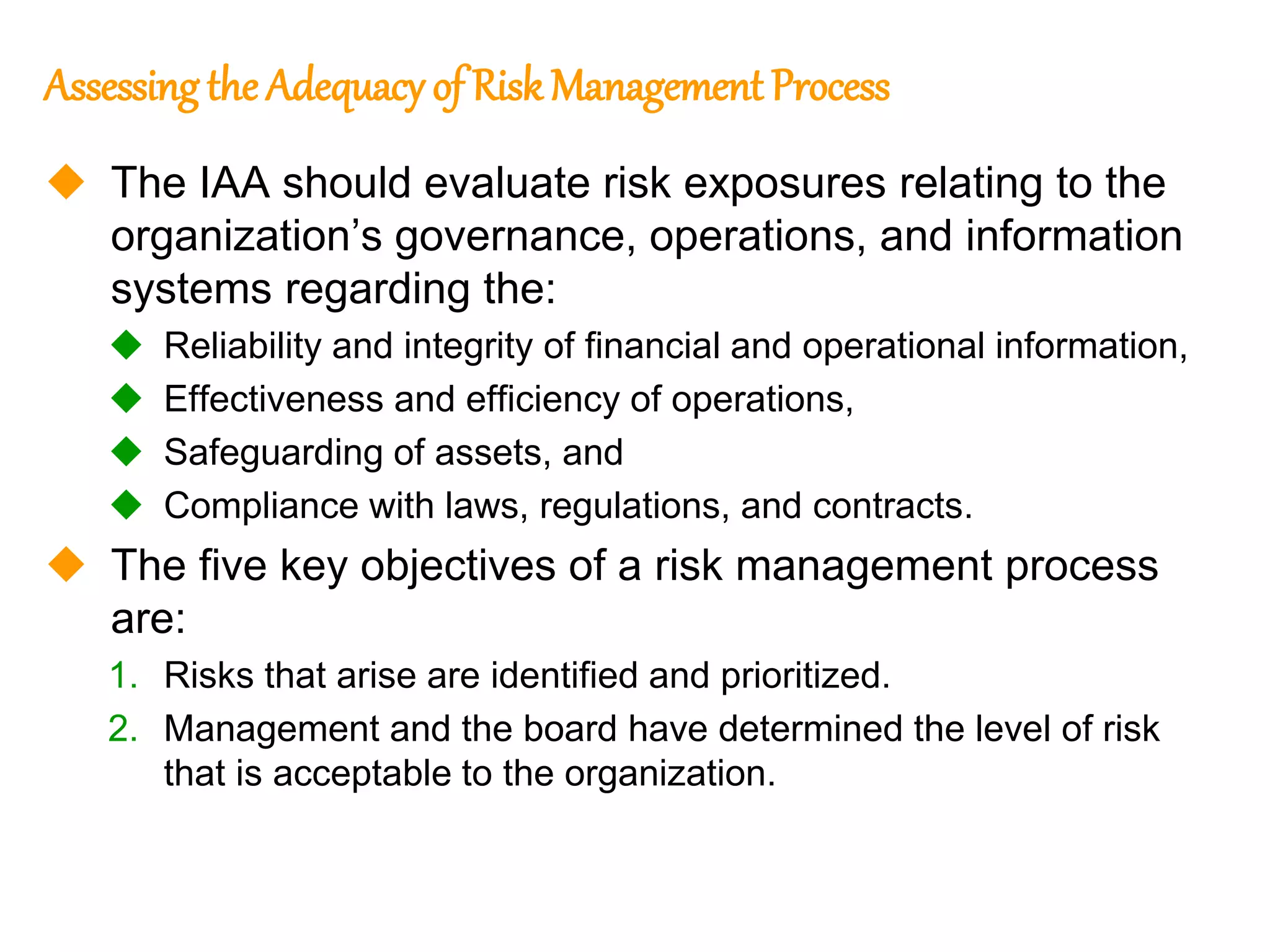 123
123
Assessing the Adequacy of Risk Management Process
 The IAA should evaluate risk exposures relating to the
organization’s governance, operations, and information
systems regarding the:
 Reliability and integrity of financial and operational information,
 Effectiveness and efficiency of operations,
 Safeguarding of assets, and
 Compliance with laws, regulations, and contracts.
 The five key objectives of a risk management process
are:
1. Risks that arise are identified and prioritized.
2. Management and the board have determined the level of risk
that is acceptable to the organization.
 