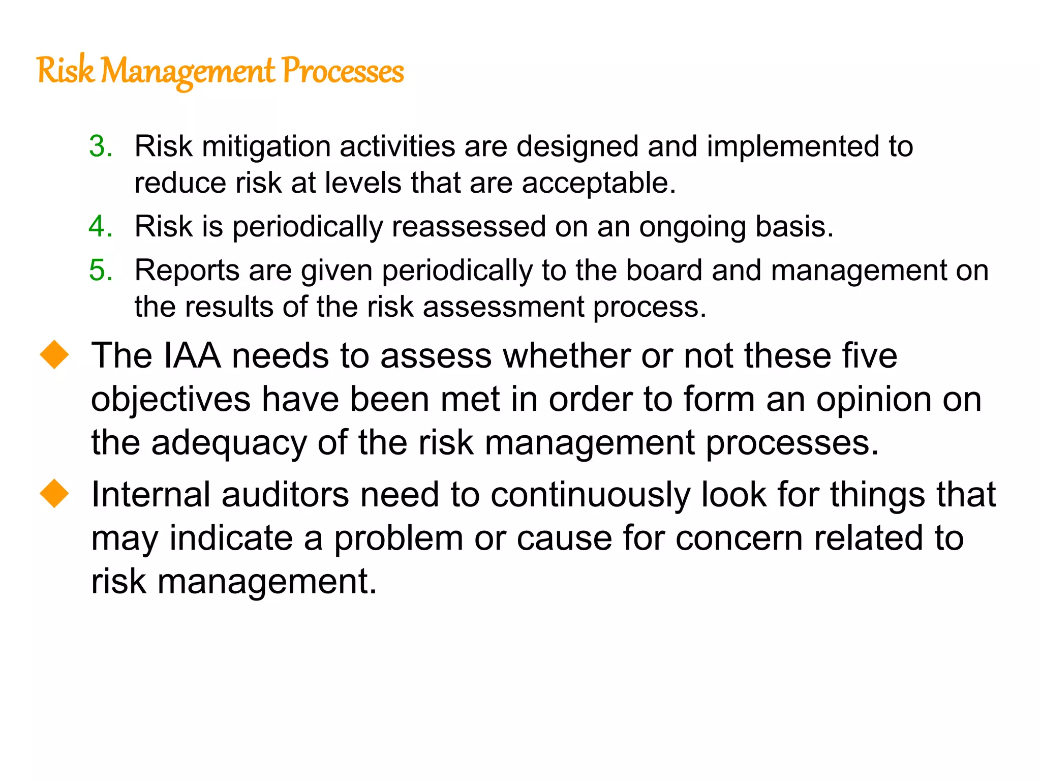 124
124
Risk Management Processes
3. Risk mitigation activities are designed and implemented to
reduce risk at levels that are acceptable.
4. Risk is periodically reassessed on an ongoing basis.
5. Reports are given periodically to the board and management on
the results of the risk assessment process.
 The IAA needs to assess whether or not these five
objectives have been met in order to form an opinion on
the adequacy of the risk management processes.
 Internal auditors need to continuously look for things that
may indicate a problem or cause for concern related to
risk management.
 