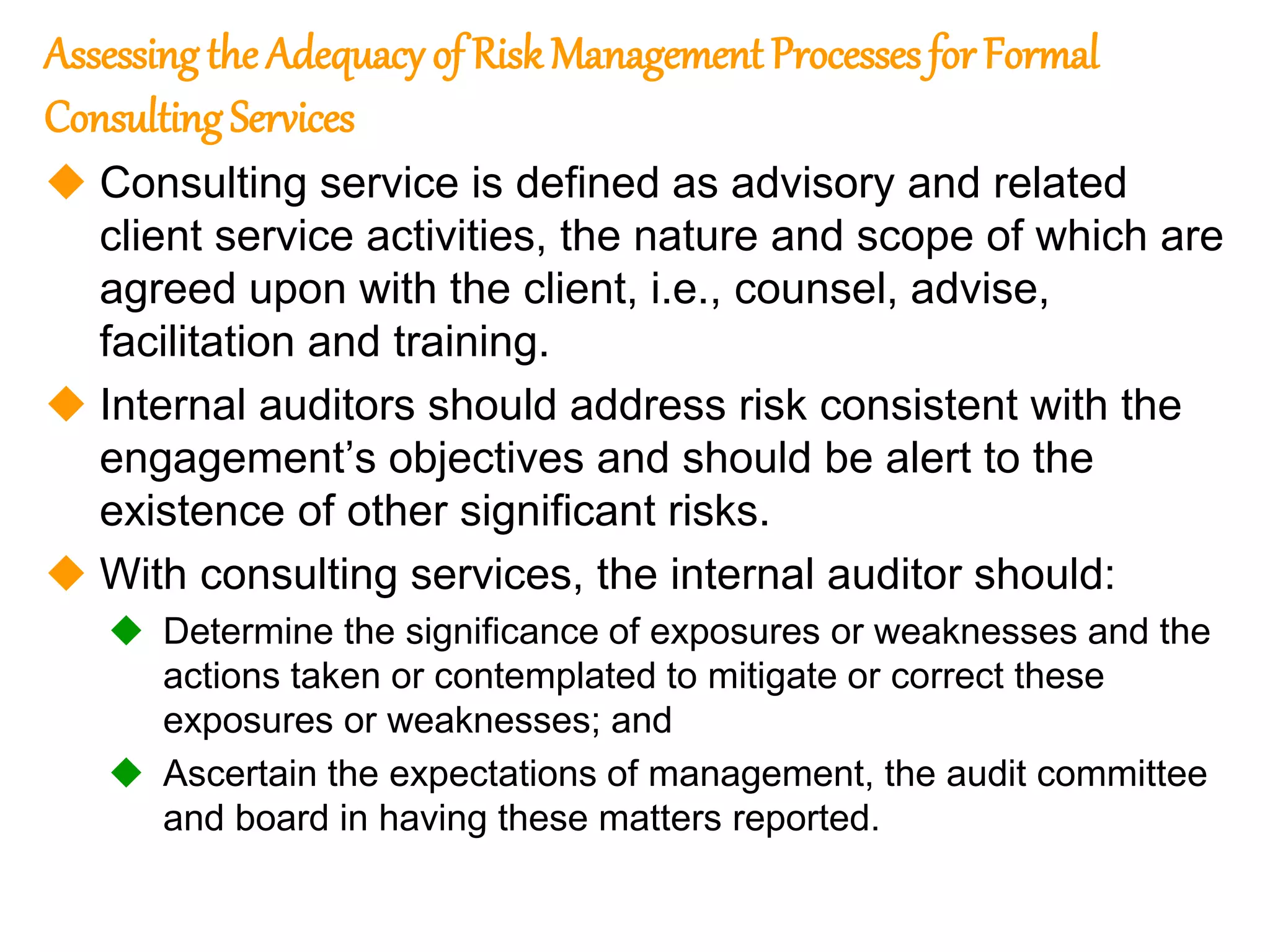125
125
Assessing the Adequacy of Risk Management ProcessesforFormal
ConsultingServices
 Consulting service is defined as advisory and related
client service activities, the nature and scope of which are
agreed upon with the client, i.e., counsel, advise,
facilitation and training.
 Internal auditors should address risk consistent with the
engagement’s objectives and should be alert to the
existence of other significant risks.
 With consulting services, the internal auditor should:
 Determine the significance of exposures or weaknesses and the
actions taken or contemplated to mitigate or correct these
exposures or weaknesses; and
 Ascertain the expectations of management, the audit committee
and board in having these matters reported.
 