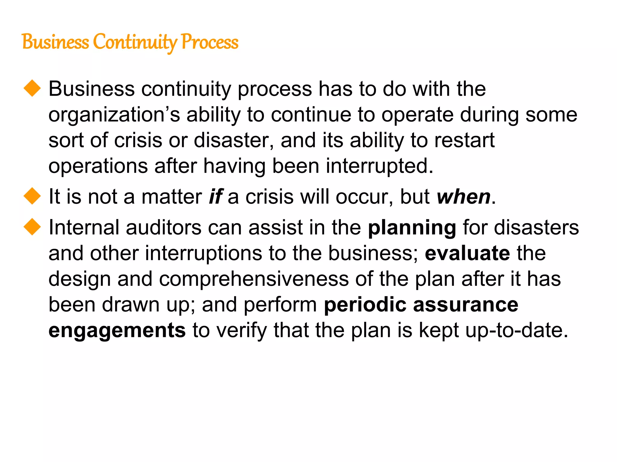 127
127
Business Continuity Process
 Business continuity process has to do with the
organization’s ability to continue to operate during some
sort of crisis or disaster, and its ability to restart
operations after having been interrupted.
 It is not a matter if a crisis will occur, but when.
 Internal auditors can assist in the planning for disasters
and other interruptions to the business; evaluate the
design and comprehensiveness of the plan after it has
been drawn up; and perform periodic assurance
engagements to verify that the plan is kept up-to-date.
 