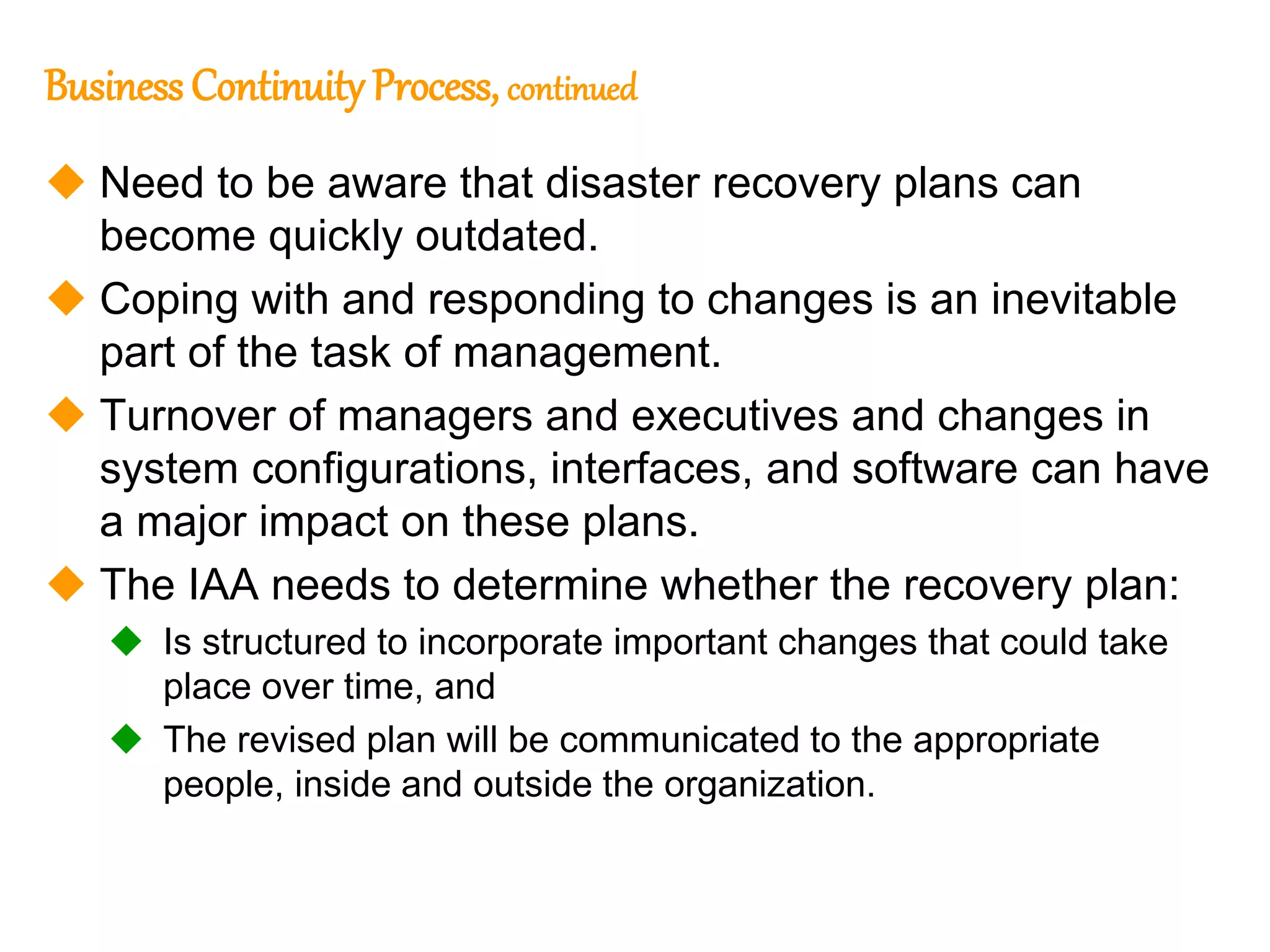 128
128
Business Continuity Process, continued
 Need to be aware that disaster recovery plans can
become quickly outdated.
 Coping with and responding to changes is an inevitable
part of the task of management.
 Turnover of managers and executives and changes in
system configurations, interfaces, and software can have
a major impact on these plans.
 The IAA needs to determine whether the recovery plan:
 Is structured to incorporate important changes that could take
place over time, and
 The revised plan will be communicated to the appropriate
people, inside and outside the organization.
 